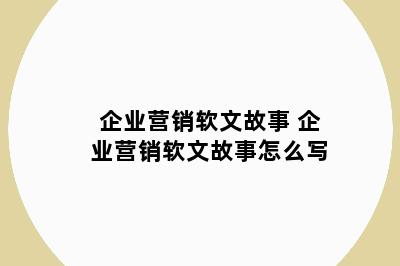 企业营销软文故事 企业营销软文故事怎么写